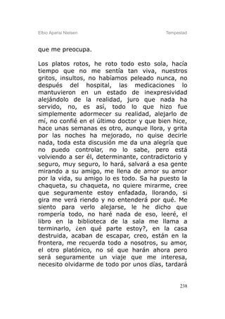 Elbio Aparisi Nielsen                     Tempestad



que me preocupa.

Los platos rotos, he roto todo esto sola, hacía
tiempo que no me sentía tan viva, nuestros
gritos, insultos, no habíamos peleado nunca, no
después del hospital, las medicaciones lo
mantuvieron en un estado de inexpresividad
alejándolo de la realidad, juro que nada ha
servido, no, es así, todo lo que hizo fue
simplemente adormecer su realidad, alejarlo de
mí, no confié en el último doctor y que bien hice,
hace unas semanas es otro, aunque llora, y grita
por las noches ha mejorado, no quise decirle
nada, toda esta discusión me da una alegría que
no puedo controlar, no lo sabe, pero está
volviendo a ser él, determinante, contradictorio y
seguro, muy seguro, lo hará, salvará a esa gente
mirando a su amigo, me llena de amor su amor
por la vida, su amigo lo es todo. Sa ha puesto la
chaqueta, su chaqueta, no quiere mirarme, cree
que seguramente estoy enfadada, llorando, si
gira me verá riendo y no entenderá por qué. Me
siento para verlo alejarse, le he dicho que
rompería todo, no haré nada de eso, leeré, el
libro en la biblioteca de la sala me llama a
terminarlo, ¿en qué parte estoy?, en la casa
destruida, acaban de escapar, creo, están en la
frontera, me recuerda todo a nosotros, su amor,
el otro platónico, no sé que harán ahora pero
será seguramente un viaje que me interesa,
necesito olvidarme de todo por unos días, tardará


                                                238
 