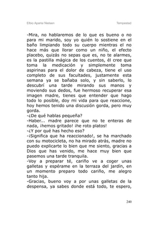 Elbio Aparisi Nielsen                    Tempestad



-Mira, no hablaremos de lo que es bueno o no
para mi marido, soy yo quién lo sostiene en el
baño limpiando todo su cuerpo mientras el no
hace más que llorar como un niño, el efecto
placebo, quizás no sepas que es, no te alarmes,
es la pastilla mágica de los cuentos, él cree que
toma la medicación y simplemente toma
aspirinas para el dolor de cabeza, tiene el uso
completo de sus facultades, justamente esta
semana ya se bañaba solo, y sin saberlo, lo
descubrí una tarde mirando sus manos y
moviendo sus dedos, fue hermoso recuperar esa
imagen madre, tienes que entender que hago
todo lo posible, doy mi vida para que reaccione,
hoy hemos tenido una discusión gorda, pero muy
gorda.
-¿De qué hablas pequeña?
-Haber... madre parece que no te enteras de
nada, ¡hemos gritado! ¡he roto platos!
-¿Y por qué has hecho eso?
-¡Significa que ha reaccionado!, se ha marchado
con su motocicleta, no ha mirado atrás, madre no
puedo explicarte lo bien que me siento, gracias a
Dios que has venido, me hace muy bien que
pasemos una tarde tranquila.
-Voy a preparar té, cariño ve a coger unas
galletas y espérame en la terraza del jardín, en
un momento preparo todo cariño, me alegro
tanto hija.
-Gracias, bueno voy a por unas galletas de la
despensa, ya sabes donde está todo, te espero,


                                               240
 