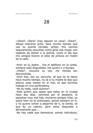 Elbio Aparisi Nielsen                     Tempestad




                        28



-¿Sara?, ¿Sara? ¿hay alguien en casa?, ¿Sara?_
dibujo mientras grita, hace mucho tiempo que
veo su puerta cerrada, gritan, mis vecinos
seguramente escuchan como grita esa mujer, son
capaces de llamar a la policía, como el día que
mis amigos tiraron el bote de pintura en medio
de la calle.

-Aron es tu padre._ tira el teléfono en la cama,
siempre está disgustada, me quiero ir a Europa.
-¿Hola?_ escucho su voz, me resulta tan
desconocida.
-Aron hijo, soy yo, escucha, sé que no te llamo
hace mucho tiempo, no sé si tu madre te dijo que
estuve unos meses en el mar, es que tuvimos
trabajo en una perforadora.
-No es nada, ¿qué quieres?
-Solo quiero que sepas que estoy en la ciudad
hace dos días, volvimos por el desastre, lo
pasamos muy mal hijo, murieron amigos míos, yo
estoy bien no te preocupes, pensé siempre en ti,
y no quiero volver a alejarme de ti, lo siento, sé
que fui un cabrón, pero estoy dispuesto a
demostrarte que...
-No hay nada que demostrar, somos individuos,

                                                243
 