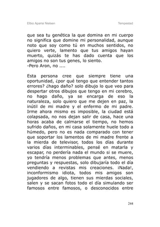 Elbio Aparisi Nielsen                     Tempestad



que sea tu genética la que domina en mi cuerpo
no significa que domine mi personalidad, aunque
noto que soy como tú en muchos sentidos, no
quiero verte, lamento que tus amigos hayan
muerto, quizás te has dado cuenta que los
amigos no son tus genes, lo siento.
-Pero Aron, no ....

Esta persona cree que siempre tiene una
oportunidad, ¿por qué tengo que entender tantos
errores? ¿hago daño? solo dibujo lo que veo para
despertar otros dibujos que tengo en mi cerebro,
no hago daño, ya se encarga de eso la
naturaleza, solo quiero que me dejen en paz, la
inútil de mi madre y el enfermo de mi padre.
Irme ahora mismo es imposible, la ciudad está
colapsada, no nos dejan salir de casa, hace una
horas acaba de calmarse el tiempo, no hemos
sufrido daños, en mi casa solamente huele todo a
húmedo, pero no es nada comparado con tener
que soportar los lamentos de mi madre frente a
la mierda de televisor, todos los días durante
varios días interminables, pensé en matarla y
escapar, no perdería nada el mundo si se muere,
yo tendría menos problemas que antes, menos
preguntas y respuestas, solo dibujaría todo el día
vendiendo a revistas mis creaciones. ¡Nada!,
inconformismo idiota, todos mis amigos son
jugadores de algo, tienen sus mierdas sociales,
salen y se sacan fotos todo el día simulando ser
famosos entre famosos, o desconocidos entre


                                                244
 