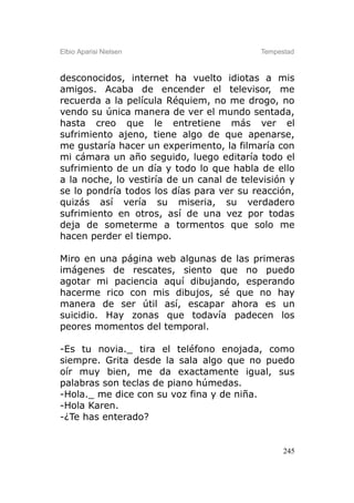 Elbio Aparisi Nielsen                      Tempestad



desconocidos, internet ha vuelto idiotas a mis
amigos. Acaba de encender el televisor, me
recuerda a la película Réquiem, no me drogo, no
vendo su única manera de ver el mundo sentada,
hasta creo que le entretiene más ver el
sufrimiento ajeno, tiene algo de que apenarse,
me gustaría hacer un experimento, la filmaría con
mi cámara un año seguido, luego editaría todo el
sufrimiento de un día y todo lo que habla de ello
a la noche, lo vestiría de un canal de televisión y
se lo pondría todos los días para ver su reacción,
quizás así vería su miseria, su verdadero
sufrimiento en otros, así de una vez por todas
deja de someterme a tormentos que solo me
hacen perder el tiempo.

Miro en una página web algunas de las primeras
imágenes de rescates, siento que no puedo
agotar mi paciencia aquí dibujando, esperando
hacerme rico con mis dibujos, sé que no hay
manera de ser útil así, escapar ahora es un
suicidio. Hay zonas que todavía padecen los
peores momentos del temporal.

-Es tu novia._ tira el teléfono enojada, como
siempre. Grita desde la sala algo que no puedo
oír muy bien, me da exactamente igual, sus
palabras son teclas de piano húmedas.
-Hola._ me dice con su voz fina y de niña.
-Hola Karen.
-¿Te has enterado?


                                                 245
 