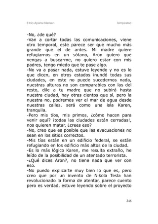 Elbio Aparisi Nielsen                     Tempestad



-No, ¿de qué?
-Van a cortar todas las comunicaciones, viene
otro temporal, este parece ser que mucho más
grande que el de antes. Mi madre quiere
refugiarnos en un sótano, Aron quiero que
vengas a buscarme, no quiero estar con mis
padres, tengo miedo que te pase algo.
-No va a pasar nada, estuve leyendo y no es lo
que dicen, en otros estados inundó todas sus
ciudades, en este no puede sucedernos nada,
nuestras alturas no son comparables con las del
resto, dile a tu madre que no subirá hasta
nuestra ciudad, hay otras cientos que sí, pero la
nuestra no, podremos ver el mar de agua desde
nuestras calles, será como una isla Karen,
tranquila.
-Pero mis tíos, mis primos, ¿cómo hacen para
venir aquí? ¡todas las ciudades están cerradas!,
nos quieren matar, ¿crees eso?
-No, creo que es posible que las evacuaciones no
sean en los sitios correctos.
-Mis tíos están en un edificio federal, se están
refugiando en los edificio más altos de la ciudad.
-Es lo más lógico Karen, me resulta extraño, he
leído de la posibilidad de un atentado terrorista.
-¿Qué dices Aron?, no tiene nada que ver con
eso.
-No puedo explicarte muy bien lo que es, pero
creo que por un invento de Nikola Tesla han
revolucionado la forma de atentar, parece cuento
pero es verdad, estuve leyendo sobre el proyecto


                                                246
 