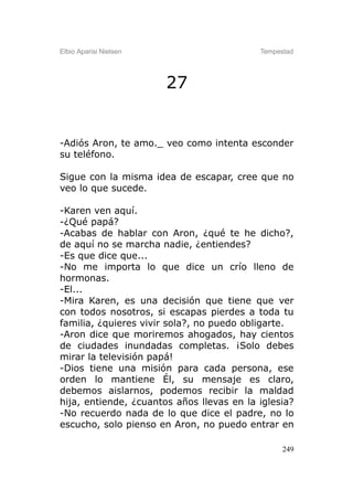 Elbio Aparisi Nielsen                      Tempestad




                        27


-Adiós Aron, te amo._ veo como intenta esconder
su teléfono.

Sigue con la misma idea de escapar, cree que no
veo lo que sucede.

-Karen ven aquí.
-¿Qué papá?
-Acabas de hablar con Aron, ¿qué te he dicho?,
de aquí no se marcha nadie, ¿entiendes?
-Es que dice que...
-No me importa lo que dice un crío lleno de
hormonas.
-El...
-Mira Karen, es una decisión que tiene que ver
con todos nosotros, si escapas pierdes a toda tu
familia, ¿quieres vivir sola?, no puedo obligarte.
-Aron dice que moriremos ahogados, hay cientos
de ciudades inundadas completas. ¡Solo debes
mirar la televisión papá!
-Dios tiene una misión para cada persona, ese
orden lo mantiene Él, su mensaje es claro,
debemos aislarnos, podemos recibir la maldad
hija, entiende, ¿cuantos años llevas en la iglesia?
-No recuerdo nada de lo que dice el padre, no lo
escucho, solo pienso en Aron, no puedo entrar en

                                                 249
 