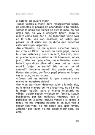 Elbio Aparisi Nielsen                     Tempestad



el sótano, no quiero morir.
-Todos vamos a morir, pero resurgiremos luego,
no cometas el pecado de abandonar a tu familia,
somos lo único que tienes en este mundo, no nos
dejes hija, no voy a obligarte Karen, mira tu
madre como llora por ti, no soportaría verte sola
en la vida, ven con nosotros, no sabes que
pasará, si el señor me ha dicho que debemos
estar allí es por algo hija.
-No entiendes, no me quieres escuchar nunca,
¡no creo en Dios!, no creo en nada papá, nunca
fui como ustedes y nunca lo seré, los amo, pero
no puedo dejar que maten a mis hermanas, no es
justo, ellas son pequeñas, no entienden, creen
todo lo que dices. ¿Mamá? ¿crees qué es mejor
morir? ¿dejar de sentir? ¿de verme mamá?
¿mamá?, ¡mírame mamá! ¡no puede ser!, nos
tienes atrapados, por favor papá piensa en lo que
vas a hacer, no es natural.
-¿Crees qué es natural lo que sucede ahora
mismo en nuestros cielos?
-No lo sé, por favor, debemos subir a lo más alto,
es la única manera de no ahogarnos, no sé si es
la mejor opción, pero al menos intentarlo es
válido, quiero seguir viviendo en familia, seguir
besándolos por las mañanas mientras leen el
periódico en la cama, incluso yendo a la iglesia a
rezar, no me importa hacerlo si es que van a
seguir con vida, no me dejen sola ¡por favor!,
¿mamá? por favor, no me dejen morir sola, los
amo.


                                                250
 