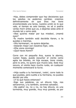 Elbio Aparisi Nielsen                      Tempestad



-Hija, debes comprender que hay decisiones que
los adultos no podemos cambiar, creemos
definitivamente    en   que    Dios    nos    tiene
encomendada una tarea, nuestra unión es lo que
vale, el tiempo es solo tiempo, no sé si podría
verlas morir antes que yo, o dejarlas solas ante el
mundo tal y como está.
-¡Nos quieres matar por tus miedos!, ¿mamá
oyes?
-Tu madre también está decidida Karen, o te
quedas o marchas.
-¡Mis hermanas!, no quiero dejarlas.
-¡Estarán mejor con nosotros hija!, vete.
-¡Ella viene conmigo!
-¿Qué haces Karen?

Corre con mi pequeña Ana, suena la alarma,
vuelan hojas, puedo escuchar el viento como
agita los árboles, mi hija escapa, tiene miedo,
pero lo amo, no quiero que muera sola. Está muy
oscuro, el viento hace mucho ruido, en cualquier
momento comenzará la lluvia.

-¡Hija suelta a tu hermana!, ¡vete!, corre todo lo
que puedas, pero suelta a tu hermana, no puedes
decidir por ella.
-¿Y tú qué haces entonces?
-Sigo sus palabras, es un diluvio hija, nos
salvaremos, y tu también, seremos salvados.
-¡No padre! no, no y no, no hay diluvio, es una
tormenta, muy grande, muy muy grande, es por


                                                 251
 