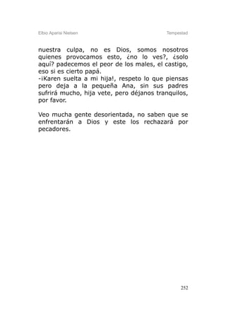 Elbio Aparisi Nielsen                     Tempestad



nuestra culpa, no es Dios, somos nosotros
quienes provocamos esto, ¿no lo ves?, ¿solo
aquí? padecemos el peor de los males, el castigo,
eso si es cierto papá.
-¡Karen suelta a mi hija!, respeto lo que piensas
pero deja a la pequeña Ana, sin sus padres
sufrirá mucho, hija vete, pero déjanos tranquilos,
por favor.

Veo mucha gente desorientada, no saben que se
enfrentarán a Dios y este los rechazará por
pecadores.




                                                252
 