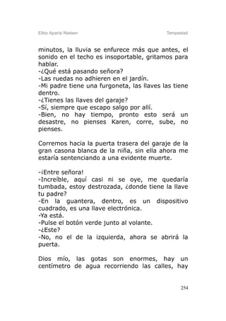 Elbio Aparisi Nielsen                      Tempestad



minutos, la lluvia se enfurece más que antes, el
sonido en el techo es insoportable, gritamos para
hablar.
-¿Qué está pasando señora?
-Las ruedas no adhieren en el jardín.
-Mi padre tiene una furgoneta, las llaves las tiene
dentro.
-¿Tienes las llaves del garaje?
-Sí, siempre que escapo salgo por allí.
-Bien, no hay tiempo, pronto esto será un
desastre, no pienses Karen, corre, sube, no
pienses.

Corremos hacia la puerta trasera del garaje de la
gran casona blanca de la niña, sin ella ahora me
estaría sentenciando a una evidente muerte.

-¡Entre señora!
-Increíble, aquí casi ni se oye, me quedaría
tumbada, estoy destrozada, ¿donde tiene la llave
tu padre?
-En la guantera, dentro, es un dispositivo
cuadrado, es una llave electrónica.
-Ya está.
-Pulse el botón verde junto al volante.
-¿Este?
-No, no el de la izquierda, ahora se abrirá la
puerta.

Dios mío, las gotas son enormes, hay un
centímetro de agua recorriendo las calles, hay


                                                 254
 