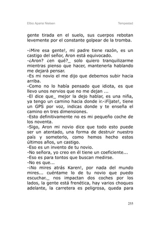 Elbio Aparisi Nielsen                     Tempestad



gente tirada en el suelo, sus cuerpos rebotan
levemente por el constante golpear de la tromba.

-¡Mire esa gente!, mi padre tiene razón, es un
castigo del señor, Aron está equivocado.
-¿Aron? ¿en qué?_ solo quiero tranquilizarme
mientras pienso que hacer, mantenerla hablando
me dejará pensar.
-Es mi novio el me dijo que debemos subir hacia
arriba.
-Como no lo había pensado que idiota, es que
llevo unos nervios que no me dejan ...
-El dice que_ mejor la dejo hablar, es una niña,
ya tengo un camino hacia donde ir.-¡Fíjate!, tiene
un GPS por voz, indicas donde y te enseña el
camino en tres dimensiones.
-Esto definitivamente no es mi pequeño coche de
los noventa.
-Sigo, Aron mi novio dice que todo esto puede
ser un atentado, una forma de destruir nuestro
país y someterlo, como hemos hecho estos
últimos años, un castigo.
-Eso es un invento de tu novio.
-No señora, yo creo en él tiene un coeficiente...
-Eso es para tontos que buscan medirse.
-No es que...
-¡No mires atrás Karen!, por nada del mundo
mires... cuéntame lo de tu novio que puedo
escuchar._ nos impactan dos coches por los
lados, la gente está frenética, hay varios choques
adelante, la carretera es peligrosa, queda para


                                                255
 