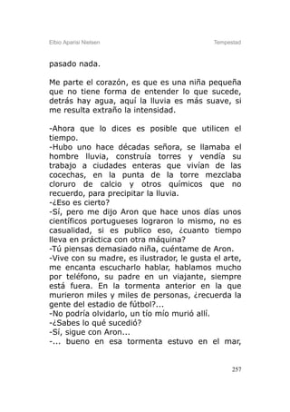 Elbio Aparisi Nielsen                       Tempestad



pasado nada.

Me parte el corazón, es que es una niña pequeña
que no tiene forma de entender lo que sucede,
detrás hay agua, aquí la lluvia es más suave, si
me resulta extraño la intensidad.

-Ahora que lo dices es posible que utilicen el
tiempo.
-Hubo uno hace décadas señora, se llamaba el
hombre lluvia, construía torres y vendía su
trabajo a ciudades enteras que vivían de las
cocechas, en la punta de la torre mezclaba
cloruro de calcio y otros químicos que no
recuerdo, para precipitar la lluvia.
-¿Eso es cierto?
-Sí, pero me dijo Aron que hace unos días unos
científicos portugueses lograron lo mismo, no es
casualidad, si es publico eso, ¿cuanto tiempo
lleva en práctica con otra máquina?
-Tú piensas demasiado niña, cuéntame de Aron.
-Vive con su madre, es ilustrador, le gusta el arte,
me encanta escucharlo hablar, hablamos mucho
por teléfono, su padre en un viajante, siempre
está fuera. En la tormenta anterior en la que
murieron miles y miles de personas, ¿recuerda la
gente del estadio de fútbol?...
-No podría olvidarlo, un tío mío murió allí.
-¿Sabes lo qué sucedió?
-Sí, sigue con Aron...
-... bueno en esa tormenta estuvo en el mar,


                                                  257
 