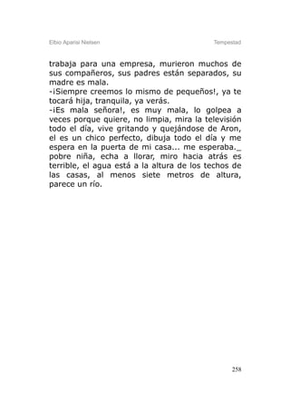 Elbio Aparisi Nielsen                      Tempestad



trabaja para una empresa, murieron muchos de
sus compañeros, sus padres están separados, su
madre es mala.
-¡Siempre creemos lo mismo de pequeños!, ya te
tocará hija, tranquila, ya verás.
-¡Es mala señora!, es muy mala, lo golpea a
veces porque quiere, no limpia, mira la televisión
todo el día, vive gritando y quejándose de Aron,
el es un chico perfecto, dibuja todo el día y me
espera en la puerta de mi casa... me esperaba._
pobre niña, echa a llorar, miro hacia atrás es
terrible, el agua está a la altura de los techos de
las casas, al menos siete metros de altura,
parece un río.




                                                 258
 