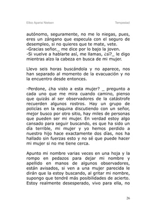 Elbio Aparisi Nielsen                      Tempestad



autónomo, seguramente, no me lo niegas, pues,
eres un zángano que especula con el seguro de
desempleo, si no quieres que te mate, vete.
-Gracias señor._ me dice por lo bajo la joven.
-Si vuelve a hablarte así, me llamas, ¿sí?_ le digo
mientras alzo la cabeza en busca de mi mujer.

Llevo seis horas buscándola y no aparece, nos
han separado al momento de la evacuación y no
la encuentro desde entonces.

-Perdone, ¿ha visto a esta mujer? _ pregunto a
cada uno que me mira cuando camino, pienso
que quizás al ser observadores de la catástrofe
recuerden algunos rostros. Hay un grupo de
policías en la esquina discutiendo con un señor,
mejor busco por otro sitio, hay miles de personas
que pueden ser mi mujer. En verdad estoy algo
cansado para seguir buscando, es que ha sido un
día terrible, mi mujer y yo hemos perdido a
nuestro hijo hace exactamente dos días, nos ha
hallado sin fuerzas esto y no sé que puede hacer
mi mujer si no me tiene cerca.

Apunto mi nombre varias veces en una hoja y la
rompo en pedazos para dejar mi nombre y
apellido en manos de algunos observadores,
están avisados, si ven a una mujer parecida le
dirán que la estoy buscando, al gritar mi nombre,
supongo que tendré más posibilidades de acierto.
Estoy realmente desesperado, vivo para ella, no


                                                  26
 