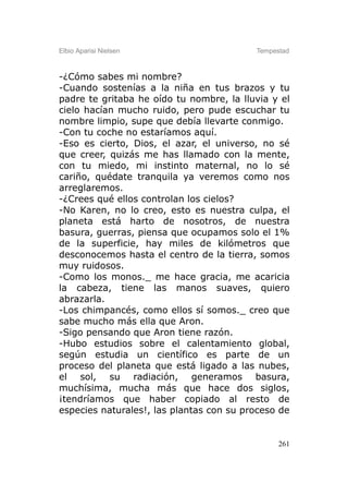 Elbio Aparisi Nielsen                     Tempestad



-¿Cómo sabes mi nombre?
-Cuando sostenías a la niña en tus brazos y tu
padre te gritaba he oído tu nombre, la lluvia y el
cielo hacían mucho ruido, pero pude escuchar tu
nombre limpio, supe que debía llevarte conmigo.
-Con tu coche no estaríamos aquí.
-Eso es cierto, Dios, el azar, el universo, no sé
que creer, quizás me has llamado con la mente,
con tu miedo, mi instinto maternal, no lo sé
cariño, quédate tranquila ya veremos como nos
arreglaremos.
-¿Crees qué ellos controlan los cielos?
-No Karen, no lo creo, esto es nuestra culpa, el
planeta está harto de nosotros, de nuestra
basura, guerras, piensa que ocupamos solo el 1%
de la superficie, hay miles de kilómetros que
desconocemos hasta el centro de la tierra, somos
muy ruidosos.
-Como los monos._ me hace gracia, me acaricia
la cabeza, tiene las manos suaves, quiero
abrazarla.
-Los chimpancés, como ellos sí somos._ creo que
sabe mucho más ella que Aron.
-Sigo pensando que Aron tiene razón.
-Hubo estudios sobre el calentamiento global,
según estudia un científico es parte de un
proceso del planeta que está ligado a las nubes,
el sol, su radiación, generamos basura,
muchísima, mucha más que hace dos siglos,
¡tendríamos que haber copiado al resto de
especies naturales!, las plantas con su proceso de


                                                261
 