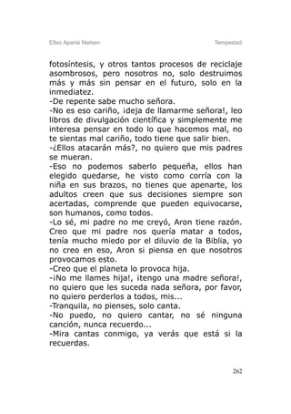 Elbio Aparisi Nielsen                     Tempestad



fotosíntesis, y otros tantos procesos de reciclaje
asombrosos, pero nosotros no, solo destruimos
más y más sin pensar en el futuro, solo en la
inmediatez.
-De repente sabe mucho señora.
-No es eso cariño, ¡deja de llamarme señora!, leo
libros de divulgación científica y simplemente me
interesa pensar en todo lo que hacemos mal, no
te sientas mal cariño, todo tiene que salir bien.
-¿Ellos atacarán más?, no quiero que mis padres
se mueran.
-Eso no podemos saberlo pequeña, ellos han
elegido quedarse, he visto como corría con la
niña en sus brazos, no tienes que apenarte, los
adultos creen que sus decisiones siempre son
acertadas, comprende que pueden equivocarse,
son humanos, como todos.
-Lo sé, mi padre no me creyó, Aron tiene razón.
Creo que mi padre nos quería matar a todos,
tenía mucho miedo por el diluvio de la Biblia, yo
no creo en eso, Aron si piensa en que nosotros
provocamos esto.
-Creo que el planeta lo provoca hija.
-¡No me llames hija!, ¡tengo una madre señora!,
no quiero que les suceda nada señora, por favor,
no quiero perderlos a todos, mis...
-Tranquila, no pienses, solo canta.
-No puedo, no quiero cantar, no sé ninguna
canción, nunca recuerdo...
-Mira cantas conmigo, ya verás que está si la
recuerdas.


                                                262
 