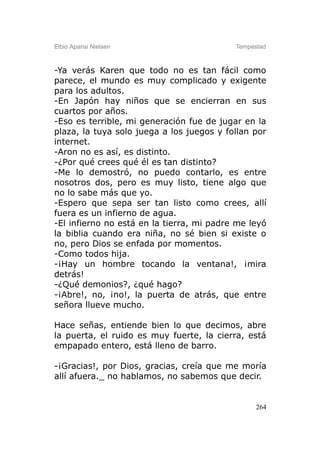Elbio Aparisi Nielsen                      Tempestad



-Ya verás Karen que todo no es tan fácil como
parece, el mundo es muy complicado y exigente
para los adultos.
-En Japón hay niños que se encierran en sus
cuartos por años.
-Eso es terrible, mi generación fue de jugar en la
plaza, la tuya solo juega a los juegos y follan por
internet.
-Aron no es así, es distinto.
-¿Por qué crees qué él es tan distinto?
-Me lo demostró, no puedo contarlo, es entre
nosotros dos, pero es muy listo, tiene algo que
no lo sabe más que yo.
-Espero que sepa ser tan listo como crees, allí
fuera es un infierno de agua.
-El infierno no está en la tierra, mi padre me leyó
la biblia cuando era niña, no sé bien si existe o
no, pero Dios se enfada por momentos.
-Como todos hija.
-¡Hay un hombre tocando la ventana!, ¡mira
detrás!
-¿Qué demonios?, ¿qué hago?
-¡Abre!, no, ¡no!, la puerta de atrás, que entre
señora llueve mucho.

Hace señas, entiende bien lo que decimos, abre
la puerta, el ruido es muy fuerte, la cierra, está
empapado entero, está lleno de barro.

-¡Gracias!, por Dios, gracias, creía que me moría
allí afuera._ no hablamos, no sabemos que decir.


                                                 264
 