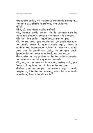 Elbio Aparisi Nielsen                    Tempestad



-Tranquilo señor, mi madre se confunde siempre._
me mira extrañada la señora, me divierto.
-¿Yo?
-¡Sí!, tú, ¿no tiene coche señor?
-No, hemos caído en un río, la carretera se ha
inundado abajo, creo que murieron mis amigos.
-¡Es horrible señor!, ¡qué descansen en paz!
-No lo sé, creo que murieron, yo pude escapar,
no puedo creer lo que sucede aquí, nosotros
estábamos intentando volver a nuestra ciudad,
creo que lo perdimos todo, no sé que decir,
¿puedo dormir unos minutos?, es que estoy...
-Tranquilo no hay problema, he trabado la puerta,
no podemos permitir que entren más.
-No, no, no es esa mi intención, estoy solo, por
favor, solo quiero dormir, lo siento, es que...
-Señor, duerma en paz, estaremos aquí cuando
despierte, intente no pensar._ me mira sonriendo
la señora, Aron ¿donde estás?




                                               265
 