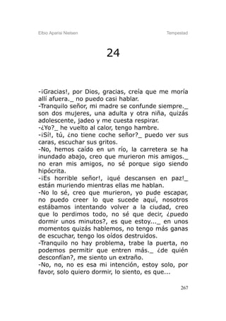 Elbio Aparisi Nielsen                    Tempestad




                        24


-¡Gracias!, por Dios, gracias, creía que me moría
allí afuera._ no puedo casi hablar.
-Tranquilo señor, mi madre se confunde siempre._
son dos mujeres, una adulta y otra niña, quizás
adolescente, jadeo y me cuesta respirar.
-¿Yo?_ he vuelto al calor, tengo hambre.
-¡Sí!, tú, ¿no tiene coche señor?_ puedo ver sus
caras, escuchar sus gritos.
-No, hemos caído en un río, la carretera se ha
inundado abajo, creo que murieron mis amigos._
no eran mis amigos, no sé porque sigo siendo
hipócrita.
-¡Es horrible señor!, ¡qué descansen en paz!_
están muriendo mientras ellas me hablan.
-No lo sé, creo que murieron, yo pude escapar,
no puedo creer lo que sucede aquí, nosotros
estábamos intentando volver a la ciudad, creo
que lo perdimos todo, no sé que decir, ¿puedo
dormir unos minutos?, es que estoy..._ en unos
momentos quizás hablemos, no tengo más ganas
de escuchar, tengo los oídos destruidos.
-Tranquilo no hay problema, trabe la puerta, no
podemos permitir que entren más._ ¿de quién
desconfían?, me siento un extraño.
-No, no, no es esa mi intención, estoy solo, por
favor, solo quiero dormir, lo siento, es que...

                                               267
 