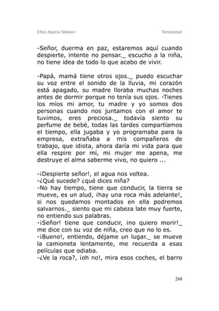 Elbio Aparisi Nielsen                     Tempestad



-Señor, duerma en paz, estaremos aquí cuando
despierte, intente no pensar._ escucho a la niña,
no tiene idea de todo lo que acabo de vivir.

-Papá, mamá tiene otros ojos._ puedo escuchar
su voz entre el sonido de la lluvia, mi corazón
está apagado, su madre lloraba muchas noches
antes de dormir porque no tenía sus ojos. -Tienes
los míos mi amor, tu madre y yo somos dos
personas cuando nos juntamos con el amor te
tuvimos, eres preciosa._ todavía siento su
perfume de bebé, todas las tardes compartíamos
el tiempo, ella jugaba y yo programaba para la
empresa, extrañaba a mis compañeros de
trabajo, que idiota, ahora daría mi vida para que
ella respire por mí, mi mujer me apena, me
destruye el alma saberme vivo, no quiero ...

-¡Despierte señor!, el agua nos voltea.
-¿Qué sucede? ¿qué dices niña?
-No hay tiempo, tiene que conducir, la tierra se
mueve, es un alud, ¡hay una roca más adelante!,
si nos quedamos montados en ella podremos
salvarnos._ siento que mi cabeza late muy fuerte,
no entiendo sus palabras.
-¡Señor! tiene que conducir, ¡no quiero morir!_
me dice con su voz de niña, creo que no lo es.
-¡Bueno!, entiendo, déjame un lugar._ se mueve
la camioneta lentamente, me recuerda a esas
películas que odiaba.
-¿Ve la roca?, ¡oh no!, mira esos coches, el barro


                                                268
 