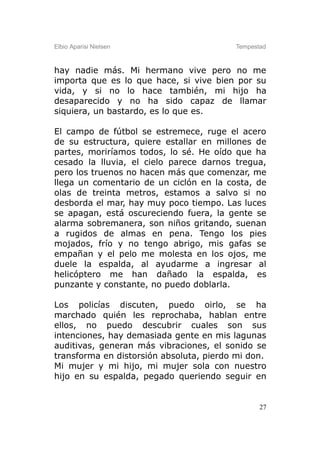 Elbio Aparisi Nielsen                    Tempestad



hay nadie más. Mi hermano vive pero no me
importa que es lo que hace, si vive bien por su
vida, y si no lo hace también, mi hijo ha
desaparecido y no ha sido capaz de llamar
siquiera, un bastardo, es lo que es.

El campo de fútbol se estremece, ruge el acero
de su estructura, quiere estallar en millones de
partes, moriríamos todos, lo sé. He oído que ha
cesado la lluvia, el cielo parece darnos tregua,
pero los truenos no hacen más que comenzar, me
llega un comentario de un ciclón en la costa, de
olas de treinta metros, estamos a salvo si no
desborda el mar, hay muy poco tiempo. Las luces
se apagan, está oscureciendo fuera, la gente se
alarma sobremanera, son niños gritando, suenan
a rugidos de almas en pena. Tengo los pies
mojados, frío y no tengo abrigo, mis gafas se
empañan y el pelo me molesta en los ojos, me
duele la espalda, al ayudarme a ingresar al
helicóptero me han dañado la espalda, es
punzante y constante, no puedo doblarla.

Los policías discuten, puedo oirlo, se ha
marchado quién les reprochaba, hablan entre
ellos, no puedo descubrir cuales son sus
intenciones, hay demasiada gente en mis lagunas
auditivas, generan más vibraciones, el sonido se
transforma en distorsión absoluta, pierdo mi don.
Mi mujer y mi hijo, mi mujer sola con nuestro
hijo en su espalda, pegado queriendo seguir en


                                                27
 
