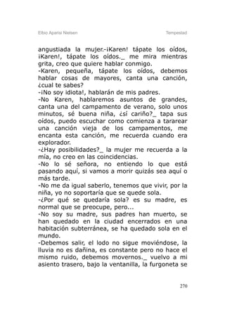 Elbio Aparisi Nielsen                       Tempestad



angustiada la mujer.-¡Karen! tápate los oídos,
¡Karen!, tápate los oídos._ me mira mientras
grita, creo que quiere hablar conmigo.
-Karen, pequeña, tápate los oídos, debemos
hablar cosas de mayores, canta una canción,
¿cual te sabes?
-¡No soy idiota!, hablarán de mis padres.
-No Karen, hablaremos asuntos de grandes,
canta una del campamento de verano, solo unos
minutos, sé buena niña, ¿sí cariño?_ tapa sus
oídos, puedo escuchar como comienza a tararear
una canción vieja de los campamentos, me
encanta esta canción, me recuerda cuando era
explorador.
-¿Hay posibilidades?_ la mujer me recuerda a la
mía, no creo en las coincidencias.
-No lo sé señora, no entiendo lo que está
pasando aquí, si vamos a morir quizás sea aquí o
más tarde.
-No me da igual saberlo, tenemos que vivir, por la
niña, yo no soportaría que se quede sola.
-¿Por qué se quedaría sola? es su madre, es
normal que se preocupe, pero...
-No soy su madre, sus padres han muerto, se
han quedado en la ciudad encerrados en una
habitación subterránea, se ha quedado sola en el
mundo.
-Debemos salir, el lodo no sigue moviéndose, la
lluvia no es dañina, es constante pero no hace el
mismo ruido, debemos movernos._ vuelvo a mi
asiento trasero, bajo la ventanilla, la furgoneta se


                                                  270
 