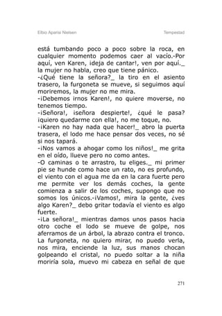 Elbio Aparisi Nielsen                     Tempestad



está tumbando poco a poco sobre la roca, en
cualquier momento podemos caer al vacío.-Por
aquí, ven Karen, ¡deja de cantar!, ven por aquí._
la mujer no habla, creo que tiene pánico.
-¿Qué tiene la señora?_ la tiro en el asiento
trasero, la furgoneta se mueve, si seguimos aquí
moriremos, la mujer no me mira.
-¡Debemos irnos Karen!, no quiere moverse, no
tenemos tiempo.
-¡Señora!, ¡señora despierte!, ¿qué le pasa?
¡quiero quedarme con ella!, no me toque, no.
-¡Karen no hay nada que hacer!_ abro la puerta
trasera, el lodo me hace pensar dos veces, no sé
si nos tapará.
-¡Nos vamos a ahogar como los niños!_ me grita
en el oído, llueve pero no como antes.
-O caminas o te arrastro, tu eliges._ mi primer
pie se hunde como hace un rato, no es profundo,
el viento con el agua me da en la cara fuerte pero
me permite ver los demás coches, la gente
comienza a salir de los coches, supongo que no
somos los únicos.-¡Vamos!, mira la gente, ¿ves
algo Karen?_ debo gritar todavía el viento es algo
fuerte.
-¡La señora!_ mientras damos unos pasos hacia
otro coche el lodo se mueve de golpe, nos
aferramos de un árbol, la abrazo contra el tronco.
La furgoneta, no quiero mirar, no puedo verla,
nos mira, enciende la luz, sus manos chocan
golpeando el cristal, no puedo soltar a la niña
moriría sola, muevo mi cabeza en señal de que


                                                271
 