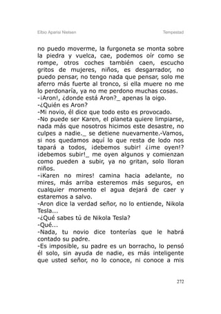 Elbio Aparisi Nielsen                     Tempestad



no puedo moverme, la furgoneta se monta sobre
la piedra y vuelca, cae, podemos oír como se
rompe, otros coches también caen, escucho
gritos de mujeres, niños, es desgarrador, no
puedo pensar, no tengo nada que pensar, solo me
aferro más fuerte al tronco, si ella muere no me
lo perdonaría, ya no me perdono muchas cosas.
-¡Aron!, ¿donde está Aron?_ apenas la oigo.
-¿Quién es Aron?
-Mi novio, él dice que todo esto es provocado.
-No puede ser Karen, el planeta quiere limpiarse,
nada más que nosotros hicimos este desastre, no
culpes a nadie._ se detiene nuevamente.-Vamos,
si nos quedamos aquí lo que resta de lodo nos
tapará a todos, ¡debemos subir! ¿¡me oyen!?
¡debemos subir!_ me oyen algunos y comienzan
como pueden a subir, ya no gritan, solo lloran
niños.
-¡Karen no mires! camina hacia adelante, no
mires, más arriba esteremos más seguros, en
cualquier momento el agua dejará de caer y
estaremos a salvo.
-Aron dice la verdad señor, no lo entiende, Nikola
Tesla...
-¿Qué sabes tú de Nikola Tesla?
-Qué...
-Nada, tu novio dice tonterías que le habrá
contado su padre.
-Es imposible, su padre es un borracho, lo pensó
él solo, sin ayuda de nadie, es más inteligente
que usted señor, no lo conoce, ni conoce a mis


                                                272
 