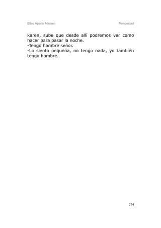 Elbio Aparisi Nielsen                 Tempestad



karen, sube que desde allí podremos ver como
hacer para pasar la noche.
-Tengo hambre señor.
-Lo siento pequeña, no tengo nada, yo también
tengo hambre.




                                            274
 