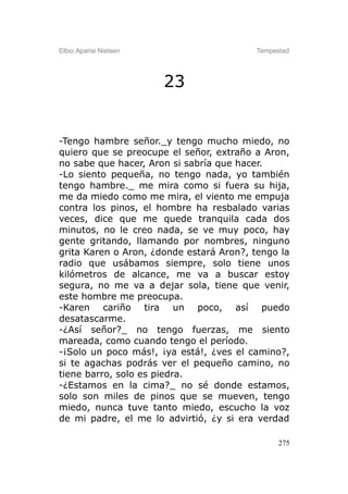 Elbio Aparisi Nielsen                    Tempestad




                        23


-Tengo hambre señor._y tengo mucho miedo, no
quiero que se preocupe el señor, extraño a Aron,
no sabe que hacer, Aron si sabría que hacer.
-Lo siento pequeña, no tengo nada, yo también
tengo hambre._ me mira como si fuera su hija,
me da miedo como me mira, el viento me empuja
contra los pinos, el hombre ha resbalado varias
veces, dice que me quede tranquila cada dos
minutos, no le creo nada, se ve muy poco, hay
gente gritando, llamando por nombres, ninguno
grita Karen o Aron, ¿donde estará Aron?, tengo la
radio que usábamos siempre, solo tiene unos
kilómetros de alcance, me va a buscar estoy
segura, no me va a dejar sola, tiene que venir,
este hombre me preocupa.
-Karen cariño tira un poco, así puedo
desatascarme.
-¿Así señor?_ no tengo fuerzas, me siento
mareada, como cuando tengo el período.
-¡Solo un poco más!, ¡ya está!, ¿ves el camino?,
si te agachas podrás ver el pequeño camino, no
tiene barro, solo es piedra.
-¿Estamos en la cima?_ no sé donde estamos,
solo son miles de pinos que se mueven, tengo
miedo, nunca tuve tanto miedo, escucho la voz
de mi padre, el me lo advirtió, ¿y si era verdad

                                               275
 