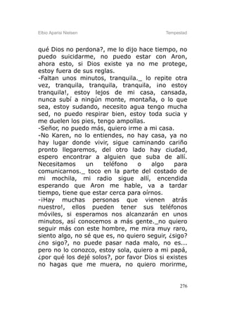 Elbio Aparisi Nielsen                      Tempestad



qué Dios no perdona?, me lo dijo hace tiempo, no
puedo suicidarme, no puedo estar con Aron,
ahora esto, si Dios existe ya no me protege,
estoy fuera de sus reglas.
-Faltan unos minutos, tranquila._ lo repite otra
vez, tranquila, tranquila, tranquila, ¡no estoy
tranquila!, estoy lejos de mi casa, cansada,
nunca subí a ningún monte, montaña, o lo que
sea, estoy sudando, necesito agua tengo mucha
sed, no puedo respirar bien, estoy toda sucia y
me duelen los pies, tengo ampollas.
-Señor, no puedo más, quiero irme a mi casa.
-No Karen, no lo entiendes, no hay casa, ya no
hay lugar donde vivir, sigue caminando cariño
pronto llegaremos, del otro lado hay ciudad,
espero encontrar a alguien que suba de allí.
Necesitamos      un   teléfono    o   algo     para
comunicarnos._ toco en la parte del costado de
mi mochila, mi radio sigue allí, encendida
esperando que Aron me hable, va a tardar
tiempo, tiene que estar cerca para oírnos.
-¡Hay muchas personas que vienen atrás
nuestro!, ellos pueden tener sus teléfonos
móviles, si esperamos nos alcanzarán en unos
minutos, así conocemos a más gente._no quiero
seguir más con este hombre, me mira muy raro,
siento algo, no sé que es, no quiero seguir, ¿sigo?
¿no sigo?, no puede pasar nada malo, no es...
pero no lo conozco, estoy sola, quiero a mi papá,
¿por qué los dejé solos?, por favor Dios si existes
no hagas que me muera, no quiero morirme,


                                                 276
 