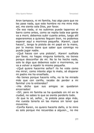 Elbio Aparisi Nielsen                     Tempestad



Aron tampoco, ni mi familia, haz algo para que no
les pase nada, que este hombre no me mire más
así, me siento sola Dios, por favor.
-De eso nada, si no subimos puede taparnos el
barro como antes, como se repita toda esa gente
va a morir, debemos subir cuanto antes, luego allí
esperaremos a quienes lleguen bien, no podemos
esperar aquí a morirnos pequeña. ¡Karen!, ¿qué
haces?_ tengo la pistola de mi papá en la mano,
por lo menos tiene que saber que conmigo no
puede jugar nadie.
-¿Qué haces con una pistola?, ¡Karen! suéltala
por favor, no hagas ninguna tontería, no tienes
porque desconfiar de mí. No te he hecho nada,
solo te digo que debemos subir o moriremos, se
va a volver a repetir lo mismo pequeña.
-¿Qué quiere hacerme señor? ¡lo he visto como
me mira!, como intente algo lo mato, sé disparar
mi padre me ha enseñado.
-No tienes porque hacerlo niña, no te he mirado
más que con cariño, ¡acabo de perder a mi
familia! ¿no lo entiendes?
-¡Ha dicho que sus amigos se quedaron
encerrados!
-¡Sí!, pero mi familia se ha quedado sin mí en la
ciudad, no sabes lo que se siente perderlo todo.
-Si que lo sé, señor._ la pistola pesa algo más,
me cuesta tenerla en las manos sin tener que
moverme.
-Confía Karen, no quiero hacerte daño, si te miro
es solo porque me recuerdas a alguien._ no me


                                                277
 