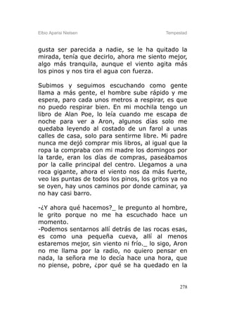 Elbio Aparisi Nielsen                      Tempestad



gusta ser parecida a nadie, se le ha quitado la
mirada, tenía que decirlo, ahora me siento mejor,
algo más tranquila, aunque el viento agita más
los pinos y nos tira el agua con fuerza.

Subimos y seguimos escuchando como gente
llama a más gente, el hombre sube rápido y me
espera, paro cada unos metros a respirar, es que
no puedo respirar bien. En mi mochila tengo un
libro de Alan Poe, lo leía cuando me escapa de
noche para ver a Aron, algunos días solo me
quedaba leyendo al costado de un farol a unas
calles de casa, solo para sentirme libre. Mi padre
nunca me dejó comprar mis libros, al igual que la
ropa la compraba con mi madre los domingos por
la tarde, eran los días de compras, paseábamos
por la calle principal del centro. Llegamos a una
roca gigante, ahora el viento nos da más fuerte,
veo las puntas de todos los pinos, los gritos ya no
se oyen, hay unos caminos por donde caminar, ya
no hay casi barro.

-¿Y ahora qué hacemos?_ le pregunto al hombre,
le grito porque no me ha escuchado hace un
momento.
-Podemos sentarnos allí detrás de las rocas esas,
es como una pequeña cueva, allí al menos
estaremos mejor, sin viento ni frío._ lo sigo, Aron
no me llama por la radio, no quiero pensar en
nada, la señora me lo decía hace una hora, que
no piense, pobre, ¿por qué se ha quedado en la


                                                 278
 