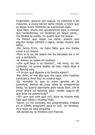 Elbio Aparisi Nielsen                     Tempestad



furgoneta?, parecía tan segura, no entiendo a los
mayores, a veces tienen tanto miedo a morir que
se dejan morir mientras se cuestionan todo.
-Que bien, ahora nos quedaremos aquí el tiempo
que necesitemos, no tardarán en llegar otros._
me abraza lo suelto, no quiero que me toque.
-Ya tienen que llegar los otros, espero que
alguien tenga comida o agua, tengo mucha sed
señor.
-Me llamo Enric, no hace falta que me trates
como a un mayor.
-Pero si lo es, mi padre me ha educado así y no
voy a cambiarlo.
-Al menos ya sabes mi nombre.
-¿Por qué dejo a su familia?_ me mira, no me
contesta, no quiere hablar de eso, nadie deja a
su familia sola.
-¿Y tú por qué dejaste a tu familia Karen?
-Por Aron, el me dijo que me vaya, sino hubiese
conocido a Aron hoy no estaría aquí.
-Es increíble lo que el amor genera en la
juventud, dentro de unos años te arrepentirás
tanto, no quiero alarmarte pero haces bien, sin el
amor ahora no estarías aquí, ¿estás segura de
que Aron ha sobrevivido?
-¡Sí! ¿por qué cree qué no?, Aron es mucho más
listo que usted y muchos más.
-Karen no me conoces, soy programador, trabajo
en el CERN, programo para el LHC, en Ginebra,
muy lejos de aquí pequeña.
-Sé donde es, la frontera con Francia.


                                                279
 