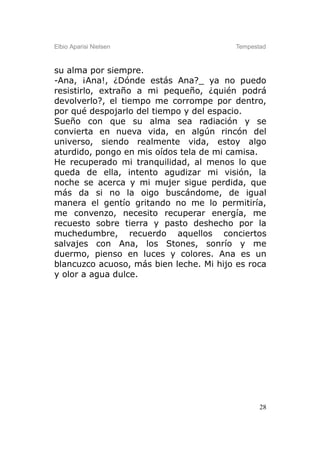 Elbio Aparisi Nielsen                    Tempestad



su alma por siempre.
-Ana, ¡Ana!, ¿Dónde estás Ana?_ ya no puedo
resistirlo, extraño a mi pequeño, ¿quién podrá
devolverlo?, el tiempo me corrompe por dentro,
por qué despojarlo del tiempo y del espacio.
Sueño con que su alma sea radiación y se
convierta en nueva vida, en algún rincón del
universo, siendo realmente vida, estoy algo
aturdido, pongo en mis oídos tela de mi camisa.
He recuperado mi tranquilidad, al menos lo que
queda de ella, intento agudizar mi visión, la
noche se acerca y mi mujer sigue perdida, que
más da si no la oigo buscándome, de igual
manera el gentío gritando no me lo permitiría,
me convenzo, necesito recuperar energía, me
recuesto sobre tierra y pasto deshecho por la
muchedumbre, recuerdo aquellos conciertos
salvajes con Ana, los Stones, sonrío y me
duermo, pienso en luces y colores. Ana es un
blancuzco acuoso, más bien leche. Mi hijo es roca
y olor a agua dulce.




                                                28
 