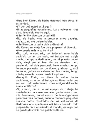 Elbio Aparisi Nielsen                     Tempestad



-Muy bien Karen, de hecho estamos muy cerca, si
es verdad.
-¿Y por qué usted está aquí?
-Unas pequeñas vacaciones, iba a volver en tres
días, llevo solo cuatro aquí.
-¿Su familia vive con usted allí?
-No, de hecho vine a preparar unos papeles,
nada..._ no me quiere hablar.
-¿Se iban con usted a vivir a Ginebra?
-No Karen, mi viaje fue para preparar el divorcio.
-¿No quería más a su familia?
-No, todo lo contrario, por todo mi amor había
decidido cortar con todo, mi trabajo me exigía
mucho tiempo y dedicación, es el puesto de mi
vida, elegí por el bien de las ciencias, pero
perdiendo mi vida personal, llevo mucho tiempo
llorando por esto, por un duelo, y ahora..._ está
llorando, golpea su cabeza con las manos, tengo
miedo, escucho voces desde los pinos.
-Tranquilo Enric, no tiene la culpa, todos
decidimos, su amor al trabajo no tiene nada que
ver con todo esta locura. ¿Los amigos del coche
eran científicos?
-Sí, exacto, parte de mi equipo de trabajo ha
quedado en la carretera, esa gente eran como
mis hermanos, en el centro de investigaciones
pasamos días enteros, cuando tenemos pequeños
nuevos datos resultados de las colisiones de
Hadrones nos quedamos allí hasta tenerlo todo
preparado para enseñarlo al mundo, es algo que
no puedo describir con palabras Karen.


                                                280
 