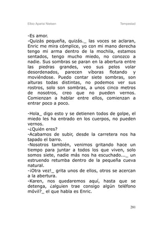 Elbio Aparisi Nielsen                     Tempestad



-Es amor.
-Quizás pequeña, quizás._ las voces se aclaran,
Enric me mira cómplice, yo con mi mano derecha
tengo mi arma dentro de la mochila, estamos
sentados, tengo mucho miedo, no conozco a
nadie. Sus sombras se paran en la abertura entre
las piedras grandes, veo sus pelos volar
desordenados, parecen víboras flotando y
moviéndose. Puedo contar siete sombras, son
alturas todas distintas, no podemos ver sus
rostros, solo son sombras, a unos cinco metros
de nosotros, creo que no pueden vernos.
Comienzan a hablar entre ellos, comienzan a
entrar poco a poco.

-Hola_ digo esto y se detienen todos de golpe, el
miedo les ha entrado en los cuerpos, no pueden
vernos.
-¿Quién eres?
-Acabamos de subir, desde la carretera nos ha
tapado el barro.
-Nosotros también, venimos gritando hace un
tiempo para juntar a todos los que viven, solo
somos siete, nadie más nos ha escuchado..._ un
estruendo retumba dentro de la pequeña cueva
natural.
-¡Otra vez!_ grita unos de ellos, otros se acercan
a la abertura.
-Karen, nos quedaremos aquí, hasta que se
detenga, ¿alguien trae consigo algún teléfono
móvil?_ el que habla es Enric.


                                                281
 