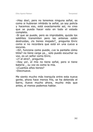 Elbio Aparisi Nielsen                     Tempestad



-¡Hay dos!, pero no tenemos ninguna señal, es
como si hubieran inhibido la señal, yo soy policía
y hacemos eso, está exactamente así, no creo
que se pueda hacer esto en todo el estado
completo.
-Sí que se puede, pero es improbable, quizás los
satélites transmiten pero las antenas están
destruidas, ¿lo tienes mojado?_ pregunta Enric
como si no recordara que está en una cueva a
oscuras.
-¡Sí!, funciona como puede, ¿ve la pantalla cómo
titila? no tiene carga ya._ solo puedo escuchar su
voz, es un señor como Enric.
-¿Y el otro?_ pregunto.
-¡Soy yo!, el mío no tiene señal, pero si tiene
batería _ su voz es como la mía.
-¿Cuantos años tienes?
-Diecinueve.

Me siento mucho más tranquila entre esta nueva
gente, ahora hace menos frío, se ha detenido el
barro, llueve mucho ahora, mucho más que
antes, al menos podemos hablar.




                                                282
 