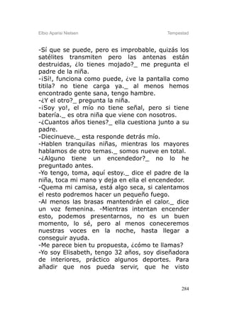 Elbio Aparisi Nielsen                    Tempestad



-Sí que se puede, pero es improbable, quizás los
satélites transmiten pero las antenas están
destruidas, ¿lo tienes mojado?_ me pregunta el
padre de la niña.
-¡Sí!, funciona como puede, ¿ve la pantalla como
titila? no tiene carga ya._ al menos hemos
encontrado gente sana, tengo hambre.
-¿Y el otro?_ pregunta la niña.
-¡Soy yo!, el mío no tiene señal, pero si tiene
batería._ es otra niña que viene con nosotros.
-¿Cuantos años tienes?_ ella cuestiona junto a su
padre.
-Diecinueve._ esta responde detrás mío.
-Hablen tranquilas niñas, mientras los mayores
hablamos de otro temas._ somos nueve en total.
-¿Alguno tiene un encendedor?_ no lo he
preguntado antes.
-Yo tengo, toma, aquí estoy._ dice el padre de la
niña, toca mi mano y deja en ella el encendedor.
-Quema mi camisa, está algo seca, si calentamos
el resto podremos hacer un pequeño fuego.
-Al menos las brasas mantendrán el calor._ dice
un voz femenina. -Mientras intentan encender
esto, podemos presentarnos, no es un buen
momento, lo sé, pero al menos coneceremos
nuestras voces en la noche, hasta llegar a
conseguir ayuda.
-Me parece bien tu propuesta, ¿cómo te llamas?
-Yo soy Elisabeth, tengo 32 años, soy diseñadora
de interiores, práctico algunos deportes. Para
añadir que nos pueda servir, que he visto


                                               284
 