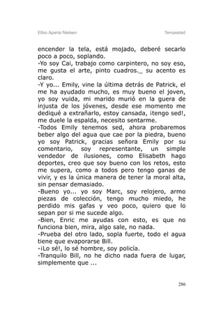 Elbio Aparisi Nielsen                       Tempestad



encender la tela, está mojado, deberé secarlo
poco a poco, soplando.
-Yo soy Cai, trabajo como carpintero, no soy eso,
me gusta el arte, pinto cuadros._ su acento es
claro.
-Y yo... Emily, vine la última detrás de Patrick, el
me ha ayudado mucho, es muy bueno el joven,
yo soy vuida, mi marido murió en la guera de
injusta de los jóvenes, desde ese momento me
dediqué a extrañarlo, estoy cansada, ¡tengo sed!,
me duele la espalda, necesito sentarme.
-Todos Emily tenemos sed, ahora probaremos
beber algo del agua que cae por la piedra, bueno
yo soy Patrick, gracias señora Emily por su
comentario, soy representante, un simple
vendedor de ilusiones, como Elisabeth hago
deportes, creo que soy bueno con los retos, esto
me supera, como a todos pero tengo ganas de
vivir, y es la única manera de tener la moral alta,
sin pensar demasiado.
-Bueno yo... yo soy Marc, soy relojero, armo
piezas de colección, tengo mucho miedo, he
perdido mis gafas y veo poco, quiero que lo
sepan por si me sucede algo.
-Bien, Enric me ayudas con esto, es que no
funciona bien, mira, algo sale, no nada.
-Prueba del otro lado, sopla fuerte, todo el agua
tiene que evaporarse Bill.
-¡Lo sé!, lo sé hombre, soy policía.
-Tranquilo Bill, no he dicho nada fuera de lugar,
simplemente que ...


                                                  286
 