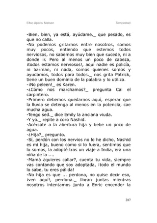 Elbio Aparisi Nielsen                     Tempestad



-Bien, bien, ya está, ayúdame._ que pesado, es
que no calla.
-No podemos gritarnos entre nosotros, somos
muy pocos, entiendo que estemos todos
nerviosos, no sabemos muy bien que sucede, ni a
donde ir. Pero al menos un poco de cabeza,
¡todos estamos nerviosos!, aquí nadie es policía,
ni barman, ni nada, somos quienes somos y
ayudamos, todos para todos._ nos grita Patrick,
tiene un buen dominio de la palabra y lo utiliza.
-¡No peleen!_ es Karen.
-¿Cómo nos marchamos?_ pregunta Cai el
carpintero.
-Primero debemos quedarnos aquí, esperar que
la lluvia se detenga al menos en la potencia, cae
mucha agua.
-Tengo sed._ dice Emily la anciana viuda.
-Y yo._ repite a coro Nashid.
-Acércate a la abertura hija y bebe un poco de
agua.
-¿Hija?_ pregunto.
-Sí, perdón con los nervios no lo he dicho, Nashid
es mi hija, bueno como si lo fuera, sentimos que
lo somos, la adopté tras un viaje a India, era una
niña de la ....
-Mamá ¿quieres callar?, cuenta tu vida, siempre
vas contando que soy adoptada, ¡todo el mundo
lo sabe, tu eres pálida!
-No hija es que ... perdona, no quise decir eso,
¡ven aquí!, perdona._ lloran juntas mientras
nosotros intentamos junto a Enric encender la


                                                287
 