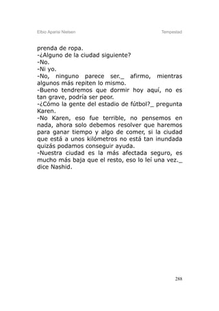 Elbio Aparisi Nielsen                    Tempestad



prenda de ropa.
-¿Alguno de la ciudad siguiente?
-No.
-Ni yo.
-No, ninguno parece ser._ afirmo, mientras
algunos más repiten lo mismo.
-Bueno tendremos que dormir hoy aquí, no es
tan grave, podría ser peor.
-¿Cómo la gente del estadio de fútbol?_ pregunta
Karen.
-No Karen, eso fue terrible, no pensemos en
nada, ahora solo debemos resolver que haremos
para ganar tiempo y algo de comer, si la ciudad
que está a unos kilómetros no está tan inundada
quizás podamos conseguir ayuda.
-Nuestra ciudad es la más afectada seguro, es
mucho más baja que el resto, eso lo leí una vez._
dice Nashid.




                                               288
 