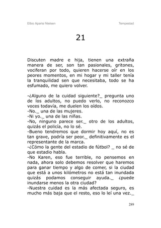 Elbio Aparisi Nielsen                     Tempestad




                        21

Discuten madre e hija, tienen una extraña
manera de ser, son tan pasionales, gritones,
vociferan por todo, quieren hacerse oír en los
peores momentos, en mi hogar y mi taller tenía
la tranquilidad sen que necesitaba, todo se ha
esfumado, me quiero volver.

-¿Alguno de la cuidad siguiente?_ pregunta uno
de los adultos, no puedo verlo, no reconozco
voces todavía, me duelen los oídos.
-No._ una de las mujeres.
-Ni yo._ una de las niñas.
-No, ninguno parece ser._ otro de los adultos,
quizás el policía, no lo sé.
-Bueno tendremos que dormir hoy aquí, no es
tan grave, podría ser peor._ definitivamente es el
representante de la marca.
-¿Cómo la gente del estadio de fútbol? _ no sé de
que estadio habla.
-No Karen, eso fue terrible, no pensemos en
nada, ahora solo debemos resolver que haremos
para ganar tiempo y algo de comer, si la ciudad
que está a unos kilómetros no está tan inundada
quizás podamos conseguir ayuda._ ¿puede
inundarse menos la otra ciudad?
-Nuestra cuidad es la más afectada seguro, es
mucho más baja que el resto, eso lo leí una vez._

                                                289
 