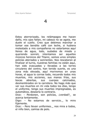 Elbio Aparisi Nielsen                       Tempestad




                        4


Estoy aterrorizado, los relámpagos me hacen
daño, mis ojos fallan, mi cabeza no se agota, me
duele el cuello. Creo que debimos marchar a
tomar ese bendito café con leche, si hubiera
molestado a mis compañeros no estaríamos aquí
llenos de agua, lodo, sudados de miedo y
queriendo sonreír, intentamos ser aquellos
músicos heroicos del Titanic, somos unos simples
policías aterrados y sonrientes. Nos rescataron al
finalizar el turno, nuestras familias no están aquí,
han sido evacuadas y llevadas a las torres
circulares del centro, han tenido suerte, es una
zona más elevada, aquí moriremos en unas
horas, el agua lo corroe todo, recuerdo todos mis
muertos, mis acciones, sus manos frías, sus
bocas     abiertas,    sus    cuerpos    calcinados,
desmembrados en la carretera. No hago más que
ver sus muertes en mi vida todos los días, tengo
el uniforme, tengo sus muertes impregnadas, es
automático, desearía lo contrario.
Dice: - Perdonen, son policías, ¿verdad?_ se
acerca lentamente.
Digo: - No estamos de servicio._ lo miro
fijamente.
Dice: - Pero llevan uniformes._ nos mira a todos,
el niño bien, camisa de polo.

                                                   29
 