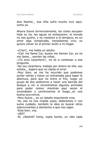 Elbio Aparisi Nielsen                      Tempestad



dice Nashid._ esa niña sufre mucho vivir aquí,
como yo.

Afuera llueve torrencialmente, los cielos escupen
toda su ira, las aguas se enloquecen, el mundo
no nos quiere, y no nosotros a el tampoco, es un
amor algo complicado, necesitamos vivir, yo
quiero volver en el primer avión a mi hogar.

-¿Cian?_ me habla un adulto.
-¡Cai! me llamo Cai, bueno me llaman Cai, yo no
me llamo._ sonríen las niñas.
-¿Tú eres carpintero?_ no sé si contestar a esa
pregunta.
-No soy carpintero, trabajo por dinero en ello, soy
artista._ espero que no repita el error.
-Muy bien, se me ha ocurrido que podemos
juntar ramas y hacer un entramado para tapar la
abertura, para que no entre el frío, luego un
grupo de dos saldremos a hacer una barrida del
bosque a ver si encontramos algunos animales
para poder comer, mientras aquí secan el
encendedor y comenzamos el fuego._es una
buena ocurrencia.
-Pero llueve._ en un detalle importante creo.
-Ya, eso no nos impide cazar, deberemos ir con
sumo cuidado, también la idea es buscar otros
sobrevivientes a alentarlos a que nos sigan.
-Esta bien, voy.
-¿Bill?
-Sí, ¿Nashid? toma, sopla fuerte, un rato cada


                                                 290
 