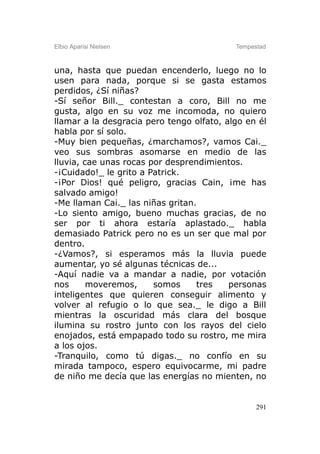 Elbio Aparisi Nielsen                      Tempestad



una, hasta que puedan encenderlo, luego no lo
usen para nada, porque si se gasta estamos
perdidos, ¿Sí niñas?
-Sí señor Bill._ contestan a coro, Bill no me
gusta, algo en su voz me incomoda, no quiero
llamar a la desgracia pero tengo olfato, algo en él
habla por sí solo.
-Muy bien pequeñas, ¿marchamos?, vamos Cai._
veo sus sombras asomarse en medio de las
lluvia, cae unas rocas por desprendimientos.
-¡Cuidado!_ le grito a Patrick.
-¡Por Dios! qué peligro, gracias Cain, ¡me has
salvado amigo!
-Me llaman Cai._ las niñas gritan.
-Lo siento amigo, bueno muchas gracias, de no
ser por ti ahora estaría aplastado._ habla
demasiado Patrick pero no es un ser que mal por
dentro.
-¿Vamos?, si esperamos más la lluvia puede
aumentar, yo sé algunas técnicas de...
-Aquí nadie va a mandar a nadie, por votación
nos      moveremos,     somos     tres    personas
inteligentes que quieren conseguir alimento y
volver al refugio o lo que sea._ le digo a Bill
mientras la oscuridad más clara del bosque
ilumina su rostro junto con los rayos del cielo
enojados, está empapado todo su rostro, me mira
a los ojos.
-Tranquilo, como tú digas._ no confío en su
mirada tampoco, espero equivocarme, mi padre
de niño me decía que las energías no mienten, no


                                                 291
 