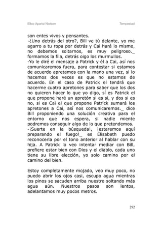 Elbio Aparisi Nielsen                       Tempestad



son entes vivos y pensantes.
-¿Uno detrás del otro?, Bill ve tú delante, yo me
agarro a tu ropa por detrás y Cai hará lo mismo,
no debemos soltarnos, es muy peligroso._
formamos la fila, detrás oigo los murmullos.
-Yo le diré el mensaje a Patrick y él a Cai, así nos
comunicaremos fuera, para contestar si estamos
de acuerdo apretamos con la mano una vez, si lo
hacemos dos veces es que no estamos de
acuerdo. En el caso de Patrick el tendrá que
hacerme cuatro apretones para saber que los dos
no quieren hacer lo que yo digo, sí es Patrick el
que propone haré un apretón si es si, y dos si es
no, si es Cai el que propone Patrick sumará los
apretones a Cai, así nos comunicaremos._ dice
Bill proponiendo una solución creativa para el
entorno que nos espera, si nadie miente
podremos conseguir algo de lo que pretendemos.
-¡Suerte en la búsqueda!, ¡estaremos aquí
preparando el fuego!_ es Elisabeth puedo
reconocerla por el tono anterior al hablar con su
hija. A Patrick lo veo intentar mediar con Bill,
prefiere estar bien con Dios y el diablo, cada uno
tiene su libre elección, yo solo camino por el
camino del bien.

Estoy completamente mojado, veo muy poco, no
puedo abrir los ojos casi, escupo agua mientras
los pinos se sacuden arriba nuestro soltando más
agua    aún.    Nuestros   pasos    son    lentos,
adelantamos muy pocos metros.


                                                  292
 
