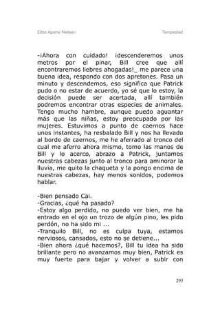 Elbio Aparisi Nielsen                     Tempestad




-¡Ahora con cuidado! ¡descenderemos unos
metros por el pinar, Bill cree que allí
encontraremos liebres ahogadas!_ me parece una
buena idea, respondo con dos apretones. Pasa un
minuto y descendemos, eso significa que Patrick
pudo o no estar de acuerdo, yo sé que lo estoy, la
decisión puede ser acertada, allí también
podremos encontrar otras especies de animales.
Tengo mucho hambre, aunque puedo aguantar
más que las niñas, estoy preocupado por las
mujeres. Estuvimos a punto de caernos hace
unos instantes, ha resbalado Bill y nos ha llevado
al borde de caernos, me he aferrado al tronco del
cual me aferro ahora mismo, tomo las manos de
Bill y lo acerco, abrazo a Patrick, juntamos
nuestras cabezas junto al tronco para aminorar la
lluvia, me quito la chaqueta y la pongo encima de
nuestras cabezas, hay menos sonidos, podemos
hablar.

-Bien pensado Cai.
-Gracias, ¿qué ha pasado?
-Estoy algo perdido, no puedo ver bien, me ha
entrado en el ojo un trozo de algún pino, les pido
perdón, no ha sido mi ...
-Tranquilo Bill, no es culpa tuya, estamos
nerviosos, cansados, esto no se detiene...
-Bien ahora ¿qué hacemos?, Bill tu idea ha sido
brillante pero no avanzamos muy bien, Patrick es
muy fuerte para bajar y volver a subir con


                                                293
 