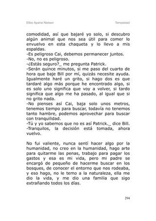 Elbio Aparisi Nielsen                      Tempestad



comodidad, así que bajaré yo solo, si descubro
algún animal que nos sea útil para comer lo
envuelvo en esta chaqueta y lo llevo a mis
espaldas.
-Es peligroso Cai, debemos permanecer juntos.
-No, no es peligroso.
-¿Estás seguro?_ me pregunta Patrick.
-Serán quince minutos, si me paso del cuarto de
hora que baje Bill por mí, quizás necesite ayuda.
Igualmente haré un grito, si hago dos es que
tardaré algo más porque he encontrado algo, si
es solo uno significa que voy a volver, si tardo
significa que algo me ha pasado, al igual que si
no grito nada.
-No pienses así Cai, baja solo unos metros,
tenemos tiempo para buscar, todavía no tenemos
tanto hambre, podemos aprovechar para buscar
con tranquilidad.
-Tú y yo sabemos que no es así Patrick._ dice Bill.
-Tranquilos, la decisión está tomada, ahora
vuelvo.

No fui valiente, nunca sentí hacer algo por la
humanidad, no creo en la humanidad, hago arte
para quitarme las penas, trabajo para pagar los
gastos y esa es mi vida, pero mi padre se
encargó de pequeño de hacerme buscar en los
bosques, de conocer el entorno que nos rodeaba,
y eso hago, no le temo a la naturaleza, ella me
dio la vida, y me dio una familia que sigo
extrañando todos los días.


                                                 294
 