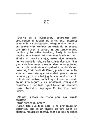 Elbio Aparisi Nielsen                     Tempestad




                        20


-¡Suerte en la búsqueda!, ¡estaremos aquí
preparando el fuego!_les grito, aquí estamos
esperando a que regresen, tengo miedo, no sé si
era conveniente meterse en medio de un bosque
con esta lluvia, la verdad es que tengo mucho
hambre y las niñas también, Emily la anciana
respira muy fuerte, estamos ventilando un poco
el aire así respira mejor, estoy algo asustada,
hemos quedado seis, de las cuales dos son niñas
y una anciana muy cansada. Marc es muy joven,
no ha dicho nada de acompañarlos, no habla con
nosotras, Enric cuida de Karen, puedo oírlo hablar
solo, no hay más que oscuridad, pienso en mi
pequeña, yo a su edad jugaba con muñecas en la
calle de mi pueblo, daría lo que fuese para verla
en un sitio seguro y sin problemas, creí que la
solución era acertada, igual todas las ciudades
están afectadas, supongo. Es increíble como
llueve.

-¡Mamá!_ acerco mi mano para que pueda
tocarme.
-¿Qué sucede mi amor?
-Karen dice que todo esto lo ha provocado un
terrorista, que es un ataque de otro lugar del
planeta, me asusta mamá, ¿por qué nos hacemos

                                                295
 