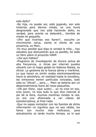 Elbio Aparisi Nielsen                       Tempestad



este daño?
-No hija, no puede ser, está jugando, son solo
historias para darnos miedo, es una lluvia
desgraciada que nos está haciendo daño, es
verdad, pero pronto se detendrá._ tiembla de
miedo mi pequeña.
-¿Por qué inventas eso Karen?_ escucho un
movimiento cerca, siento el viento de una
presencia, es Marc.
-Es muy posible que diga la verdad la niña... hay
estudios que demuestran que es posible, he leído
un libro sobre el proyecto HARP.
-¿De qué hablas?
-Programa de investigación de Aurora activa de
alta frecuencia, si miras por internet puedes
ubicarlo con el mapa global en Gakona Alaska, es
oficial. La gestiona de la fuerza aérea y marítima.
Lo que hacen es emitir ondas electromasnéticas
hacia la atmósfera, en realidad hasta la ionosfera,
las emisiones tienen partículas ionizadas, todo
esto es "oficial"... pero..._ Marc se detiene por un
desprendimiento fuera de rocas pequeñas.
-¡Oh por Dios!, ¡que susto!... yo no creo en eso,
eres joven, no leas todo lo que dice internet al
pie de la letra, muchas mentiras rondan la red,
yo era una afisionada a ver vídeos de
extraterrestres, al final nada.
-Que no sepas contactar con las fuentes de dicha
información no significa que no sea válida, los
libros    son    mucho      más    ineficaces,  para
actualizarlos se tarda mucho tiempo, es lo que


                                                  296
 