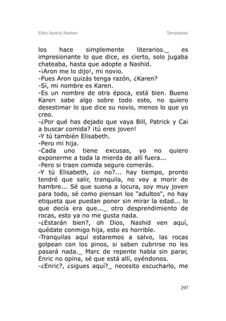 Elbio Aparisi Nielsen                     Tempestad



los     hace     simplemente       literarios._ es
impresionante lo que dice, es cierto, solo jugaba
chateaba, hasta que adopte a Nashid.
-¡Aron me lo dijo!, mi novio.
-Pues Aron quizás tenga razón, ¿Karen?
-Sí, mi nombre es Karen.
-Es un nombre de otra época, está bien. Bueno
Karen sabe algo sobre todo esto, no quiero
desestimar lo que dice su novio, menos lo que yo
creo.
-¿Por qué has dejado que vaya Bill, Patrick y Cai
a buscar comida? ¡tú eres joven!
-Y tú también Elisabeth.
-Pero mi hija.
-Cada uno tiene excusas, yo no quiero
exponerme a toda la mierda de allí fuera...
-Pero si traen comida seguro comerás.
-Y tú Elisabeth, ¿o no?... hay tiempo, pronto
tendré que salir, tranquila, no voy a morir de
hambre... Sé que suena a locura, soy muy joven
para todo, sé como piensan los "adultos", no hay
etiqueta que puedan poner sin mirar la edad... lo
que decía era que..._ otro desprendimiento de
rocas, esto ya no me gusta nada.
-¿Estarán bien?, oh Dios, Nashid ven aquí,
quédate conmigo hija, esto es horrible.
-Tranquilas aquí estaremos a salvo, las rocas
golpean con los pinos, si saben cubrirse no les
pasará nada._ Marc de repente habla sin parar,
Enric no opina, sé que está allí, oyéndonos.
-¿Enric?, ¿sigues aquí?_ necesito escucharlo, me


                                                297
 