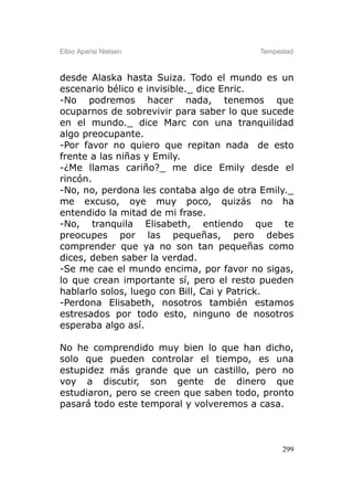 Elbio Aparisi Nielsen                    Tempestad



desde Alaska hasta Suiza. Todo el mundo es un
escenario bélico e invisible._ dice Enric.
-No podremos hacer nada, tenemos que
ocuparnos de sobrevivir para saber lo que sucede
en el mundo._ dice Marc con una tranquilidad
algo preocupante.
-Por favor no quiero que repitan nada de esto
frente a las niñas y Emily.
-¿Me llamas cariño?_ me dice Emily desde el
rincón.
-No, no, perdona les contaba algo de otra Emily._
me excuso, oye muy poco, quizás no ha
entendido la mitad de mi frase.
-No, tranquila Elisabeth, entiendo que te
preocupes por las pequeñas, pero debes
comprender que ya no son tan pequeñas como
dices, deben saber la verdad.
-Se me cae el mundo encima, por favor no sigas,
lo que crean importante sí, pero el resto pueden
hablarlo solos, luego con Bill, Cai y Patrick.
-Perdona Elisabeth, nosotros también estamos
estresados por todo esto, ninguno de nosotros
esperaba algo así.

No he comprendido muy bien lo que han dicho,
solo que pueden controlar el tiempo, es una
estupidez más grande que un castillo, pero no
voy a discutir, son gente de dinero que
estudiaron, pero se creen que saben todo, pronto
pasará todo este temporal y volveremos a casa.



                                               299
 